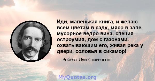 Иди, маленькая книга, и желаю всем цветам в саду, мясо в зале, мусорное ведро вина, специя остроумия, дом с газонами, охватывающим его, живая река у двери, соловья в сикамор!