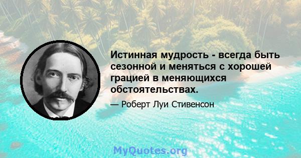 Истинная мудрость - всегда быть сезонной и меняться с хорошей грацией в меняющихся обстоятельствах.