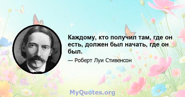 Каждому, кто получил там, где он есть, должен был начать, где он был.