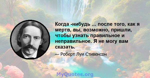 Когда -нибудь ... после того, как я мертв, вы, возможно, пришли, чтобы узнать правильное и неправильное. Я не могу вам сказать.