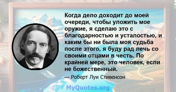 Когда дело доходит до моей очереди, чтобы уложить мое оружие, я сделаю это с благодарностью и усталостью, и каким бы ни была моя судьба после этого, я буду рад лечь со своими отцами в честь. По крайней мере, это