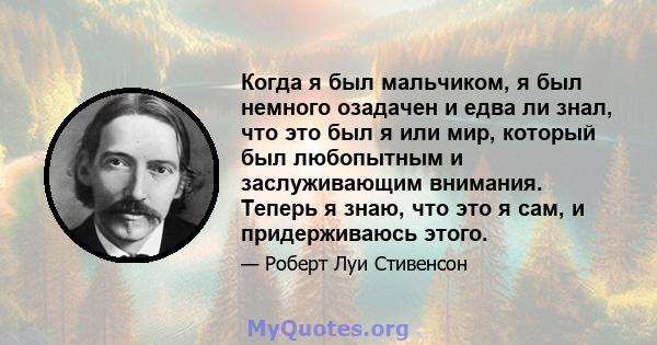 Когда я был мальчиком, я был немного озадачен и едва ли знал, что это был я или мир, который был любопытным и заслуживающим внимания. Теперь я знаю, что это я сам, и придерживаюсь этого.