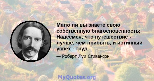 Мало ли вы знаете свою собственную благословенность; Надеемся, что путешествие - лучше, чем прибыть, и истинный успех - труд.