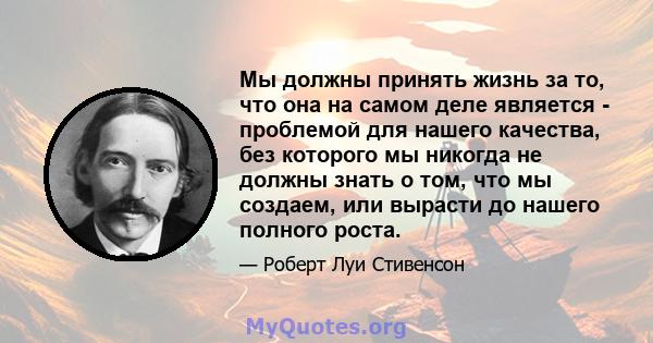 Мы должны принять жизнь за то, что она на самом деле является - проблемой для нашего качества, без которого мы никогда не должны знать о том, что мы создаем, или вырасти до нашего полного роста.