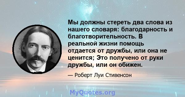 Мы должны стереть два слова из нашего словаря: благодарность и благотворительность. В реальной жизни помощь отдается от дружбы, или она не ценится; Это получено от руки дружбы, или он обижен.