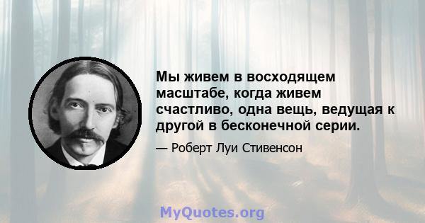 Мы живем в восходящем масштабе, когда живем счастливо, одна вещь, ведущая к другой в бесконечной серии.