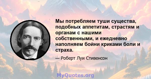 Мы потребляем туши существа, подобных аппетитам, страстям и органам с нашими собственными, и ежедневно наполняем бойни криками боли и страха.