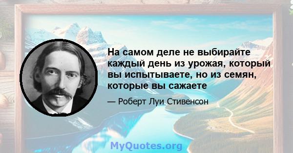 На самом деле не выбирайте каждый день из урожая, который вы испытываете, но из семян, которые вы сажаете