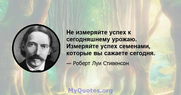 Не измеряйте успех к сегодняшнему урожаю. Измеряйте успех семенами, которые вы сажаете сегодня.