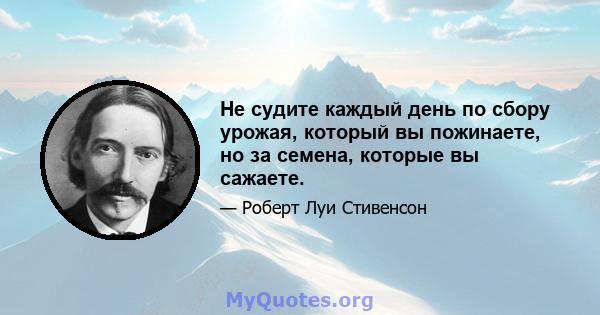 Не судите каждый день по сбору урожая, который вы пожинаете, но за семена, которые вы сажаете.