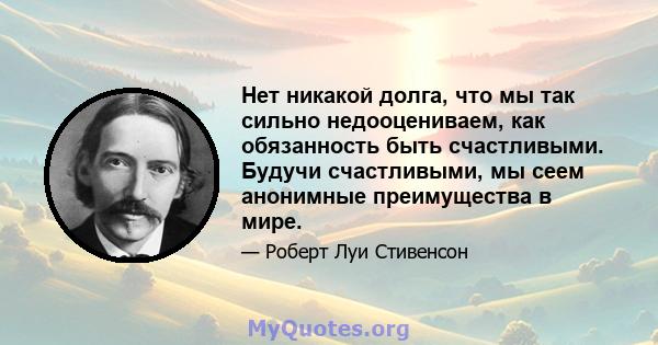 Нет никакой долга, что мы так сильно недооцениваем, как обязанность быть счастливыми. Будучи счастливыми, мы сеем анонимные преимущества в мире.