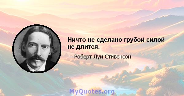 Ничто не сделано грубой силой не длится.