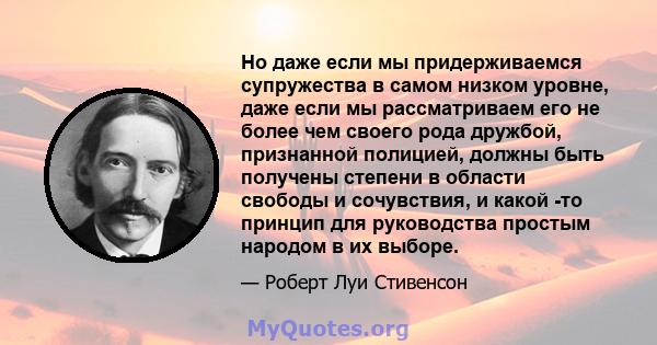 Но даже если мы придерживаемся супружества в самом низком уровне, даже если мы рассматриваем его не более чем своего рода дружбой, признанной полицией, должны быть получены степени в области свободы и сочувствия, и