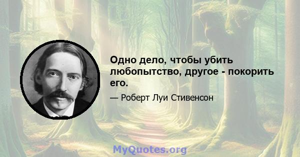 Одно дело, чтобы убить любопытство, другое - покорить его.