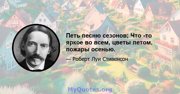 Петь песню сезонов; Что -то яркое во всем, цветы летом, пожары осенью.