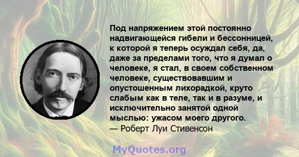 Под напряжением этой постоянно надвигающейся гибели и бессонницей, к которой я теперь осуждал себя, да, даже за пределами того, что я думал о человеке, я стал, в своем собственном человеке, существовавшим и опустошенным 