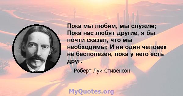 Пока мы любим, мы служим; Пока нас любят другие, я бы почти сказал, что мы необходимы; И ни один человек не бесполезен, пока у него есть друг.