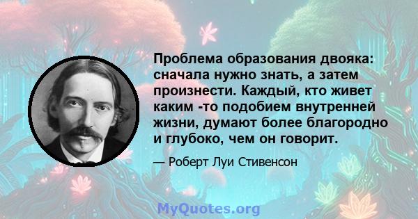 Проблема образования двояка: сначала нужно знать, а затем произнести. Каждый, кто живет каким -то подобием внутренней жизни, думают более благородно и глубоко, чем он говорит.