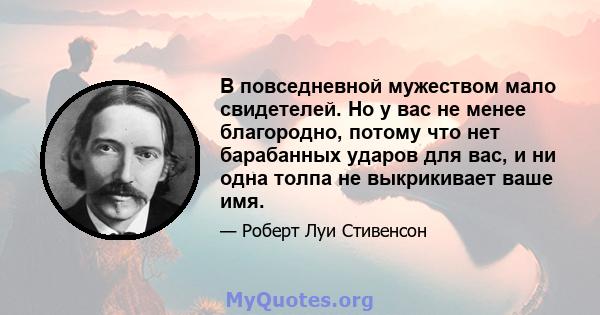 В повседневной мужеством мало свидетелей. Но у вас не менее благородно, потому что нет барабанных ударов для вас, и ни одна толпа не выкрикивает ваше имя.