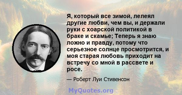 Я, который все зимой, лелеял другие любви, чем вы, и держали руки с хоарской политикой в ​​браке и скамье; Теперь я знаю ложно и правду, потому что серьезное солнце просмотрится, и моя старая любовь приходит на встречу