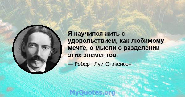 Я научился жить с удовольствием, как любимому мечте, о мысли о разделении этих элементов.