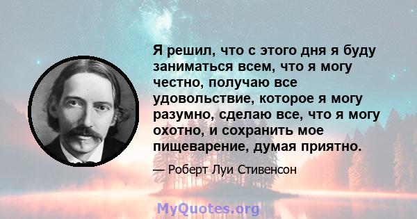 Я решил, что с этого дня я буду заниматься всем, что я могу честно, получаю все удовольствие, которое я могу разумно, сделаю все, что я могу охотно, и сохранить мое пищеварение, думая приятно.