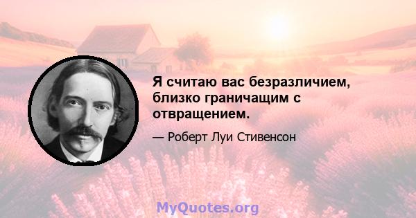 Я считаю вас безразличием, близко граничащим с отвращением.