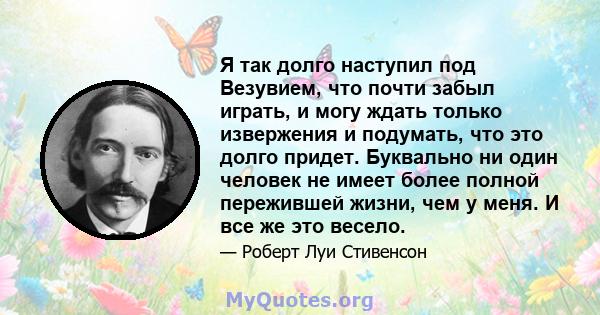 Я так долго наступил под Везувием, что почти забыл играть, и могу ждать только извержения и подумать, что это долго придет. Буквально ни один человек не имеет более полной пережившей жизни, чем у меня. И все же это