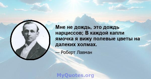 Мне не дождь, это дождь нарциссов; В каждой капли ямочка я вижу полевые цветы на далеких холмах.