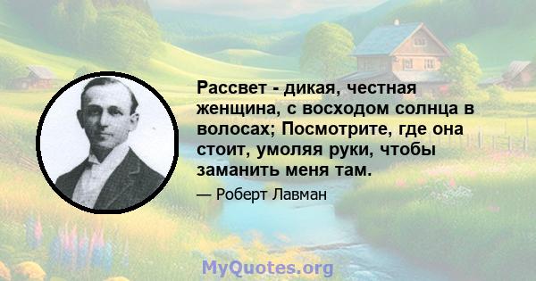 Рассвет - дикая, честная женщина, с восходом солнца в волосах; Посмотрите, где она стоит, умоляя руки, чтобы заманить меня там.