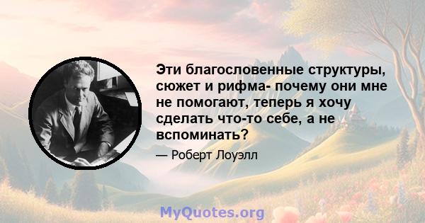 Эти благословенные структуры, сюжет и рифма- почему они мне не помогают, теперь я хочу сделать что-то себе, а не вспоминать?