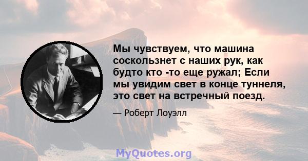 Мы чувствуем, что машина соскользнет с наших рук, как будто кто -то еще ружал; Если мы увидим свет в конце туннеля, это свет на встречный поезд.