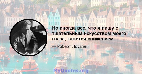 Но иногда все, что я пишу с тщательным искусством моего глаза, кажется снижением