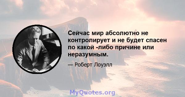 Сейчас мир абсолютно не контролирует и не будет спасен по какой -либо причине или неразумным.