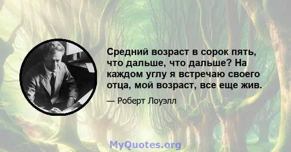 Средний возраст в сорок пять, что дальше, что дальше? На каждом углу я встречаю своего отца, мой возраст, все еще жив.