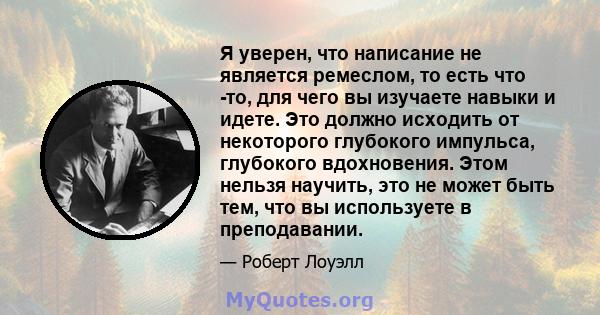 Я уверен, что написание не является ремеслом, то есть что -то, для чего вы изучаете навыки и идете. Это должно исходить от некоторого глубокого импульса, глубокого вдохновения. Этом нельзя научить, это не может быть