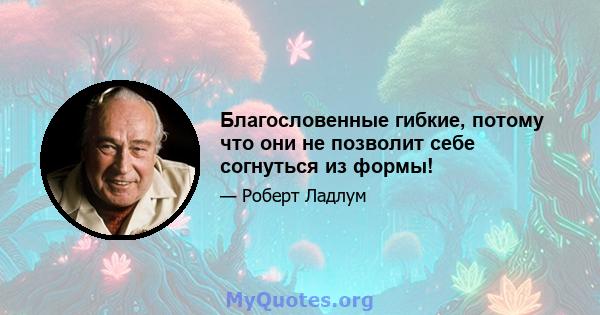 Благословенные гибкие, потому что они не позволит себе согнуться из формы!