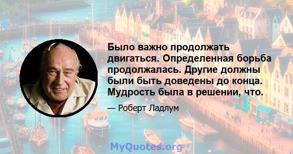 Было важно продолжать двигаться. Определенная борьба продолжалась. Другие должны были быть доведены до конца. Мудрость была в решении, что.