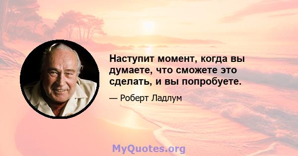 Наступит момент, когда вы думаете, что сможете это сделать, и вы попробуете.