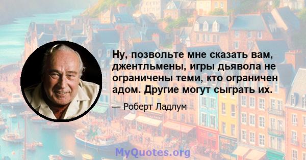 Ну, позвольте мне сказать вам, джентльмены, игры дьявола не ограничены теми, кто ограничен адом. Другие могут сыграть их.