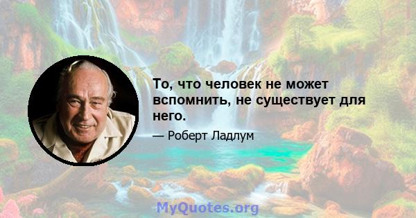 То, что человек не может вспомнить, не существует для него.