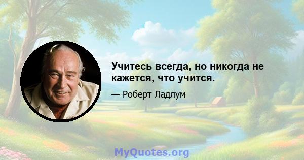 Учитесь всегда, но никогда не кажется, что учится.