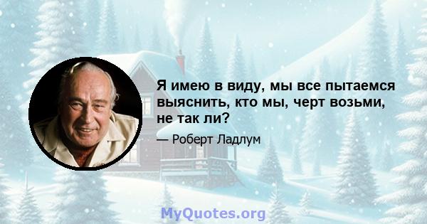 Я имею в виду, мы все пытаемся выяснить, кто мы, черт возьми, не так ли?