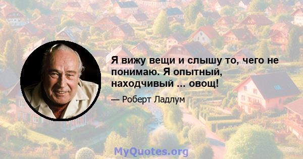 Я вижу вещи и слышу то, чего не понимаю. Я опытный, находчивый ... овощ!