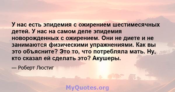 У нас есть эпидемия с ожирением шестимесячных детей. У нас на самом деле эпидемия новорожденных с ожирением. Они не диете и не занимаются физическими упражнениями. Как вы это объясните? Это то, что потребляла мать. Ну,