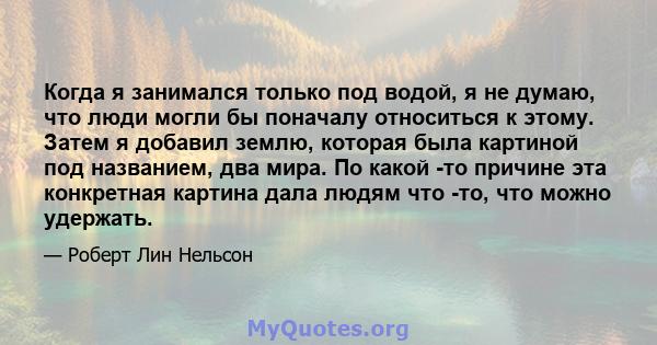 Когда я занимался только под водой, я не думаю, что люди могли бы поначалу относиться к этому. Затем я добавил землю, которая была картиной под названием, два мира. По какой -то причине эта конкретная картина дала людям 