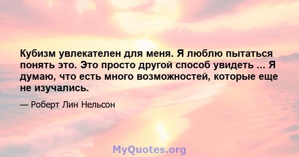 Кубизм увлекателен для меня. Я люблю пытаться понять это. Это просто другой способ увидеть ... Я думаю, что есть много возможностей, которые еще не изучались.