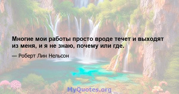 Многие мои работы просто вроде течет и выходят из меня, и я не знаю, почему или где.