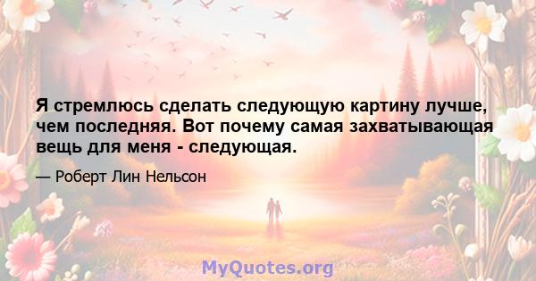 Я стремлюсь сделать следующую картину лучше, чем последняя. Вот почему самая захватывающая вещь для меня - следующая.