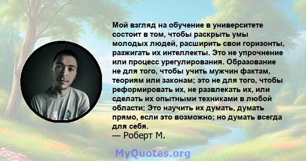 Мой взгляд на обучение в университете состоит в том, чтобы раскрыть умы молодых людей, расширить свои горизонты, разжигать их интеллекты. Это не упрочнение или процесс урегулирования. Образование не для того, чтобы